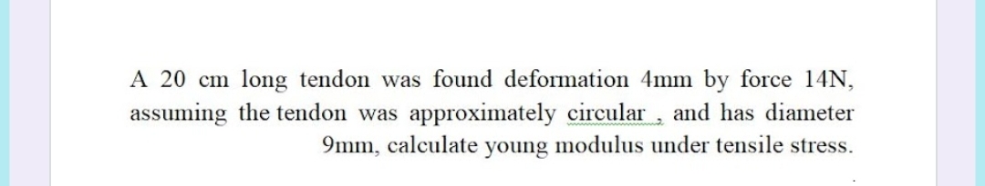 A 20 cm long tendon was found deformation 4mm by force 14N,
assuming the tendon was approximately circular, and has diameter
9mm, calculate young modulus under tensile stress.