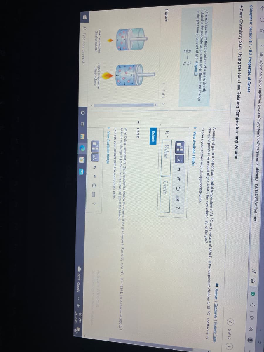 n
<Chapter 8: Section 8.1. - 8.3. Properties of Gases
+ Core Chemistry Skill: Using the Gas Law Relating Temperature and Volume
Figure
https://session.masteringchemistry.com/myct/itemView?assignment ProblemID=190183283&offset=next
Charles's law states that the volume of a gas is directly
related to the absolute temperature when there is no change
in the pressure amount of gas: (Figure 1)
H
X=1/12
T₁
T₂
Lower temperature
Smaller volume
Higher temperature
Larger volume
Type here to search
1 of 1
Bi
V₂ =
Submit
Part B
Review | Constants | Periodic Table
A sample of gas in a balloon has an initial temperature of 24 °C and a volume of 1830 L. If the temperature changes to 99 °C, and there is no
change of pressure or amount of gas, what is the new volume, V₂, of the gas?
Express your answer with the appropriate units.
▸ View Available Hint(s)
μÅ
Value
Units
UÀ
O
A
?
2
a
What Celsius temperature, T₂, is required to change the volume of the gas sample in Part A (T₁ = 24 °C. V=1830 L) to a volume of 3660 L?
Assume no change in pressure or the amount of gas in the balloon.
Express your answer with the appropriate units.
▸ View Available Hint(s)
Activate Windows
Go to Settings to activate Windows.
80°F Cloudy
€
A dx
5 of 12
7:21 PM
7/21/2022
C