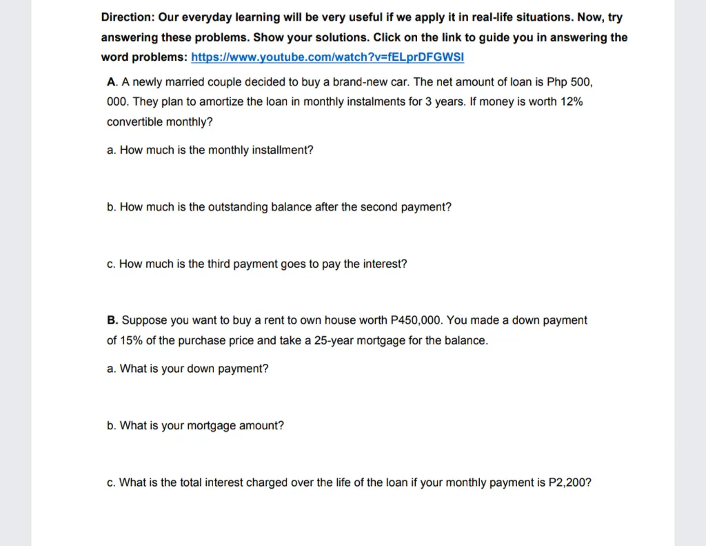 Direction: Our everyday learning will be very useful if we apply it in real-life situations. Now, try
answering these problems. Show your solutions. Click on the link to guide you in answering the
word problems: https://www.youtube.com/watch?v=fELprDFGWSI
A. A newly married couple decided to buy a brand-new car. The net amount of loan is Php 500,
000. They plan to amortize the loan in monthly instalments for 3 years. If money is worth 12%
convertible monthly?
a. How much is the monthly installment?
b. How much is the outstanding balance after the second payment?
c. How much is the third payment goes to pay the interest?
B. Suppose you want to buy a rent to own house worth P450,000.
made a down payment
of 15% of the purchase price and take a 25-year mortgage for the balance.
a. What is your down payment?
b. What is your mortgage amount?
c. What is the total interest charged over the life of the loan if your monthly payment is P2,200?
