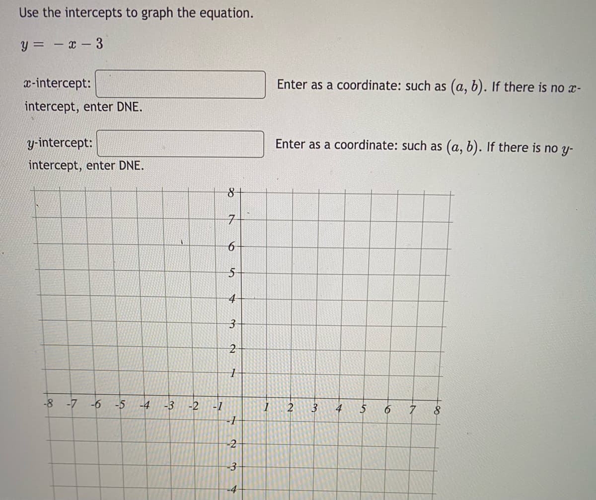 Use the intercepts to graph the equation.
y=-x-3
x-intercept:
intercept, enter DNE.
y-intercept:
intercept, enter DNE.
-8 -7 -6 -5 -4
-3
-2
-1
8 +
7
6
5
4
3
2
1
-1
-2
-3
-4
1
Enter as a coordinate: such as (a, b). If there is no x-
Enter as a coordinate: such as (a, b). If there is no y-
2
3
4
5
6
7
8