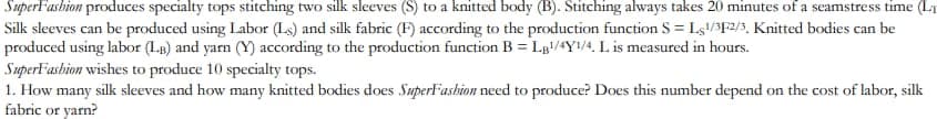 SuperFashion produces specialty tops stitching two silk sleeves (S) to a knitted body (B). Stitching always takes 20 minutes of a seamstress time (L
Silk sleeves can be produced using Labor (Ls) and silk fabric (F) according to the production function S = Ls1/3F2/3. Knitted bodies can be
produced using labor (LB) and yarn (Y) according to the production function B = LB¹/4Y1/4, L is measured in hours.
SuperFashion wishes to produce 10 specialty tops.
1. How many silk sleeves and how many knitted bodies does SuperFashion need to produce? Does this number depend on the cost of labor, silk
fabric or yarn?