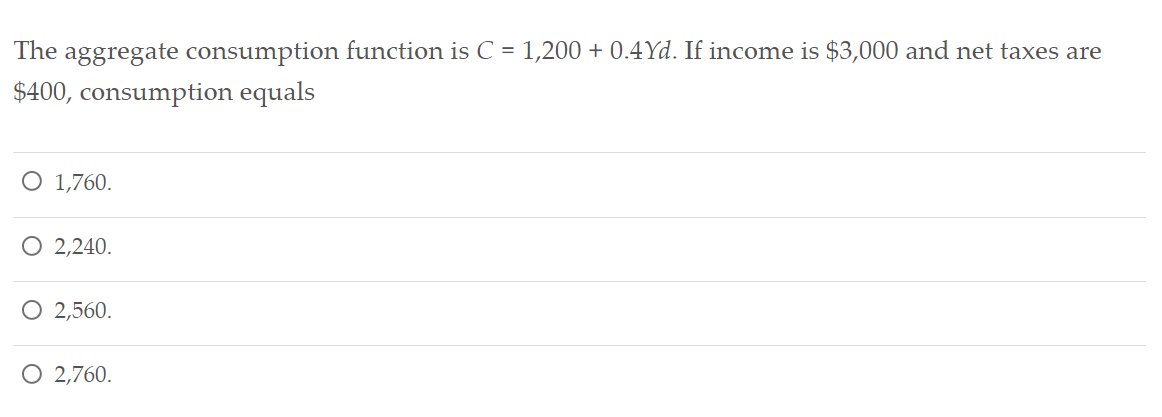 The aggregate consumption function is C = 1,200 + 0.4Yd. If income is $3,000 and net taxes are
$400, consumption equals
O 1,760.
O 2,240.
O 2,560.
O 2,760.