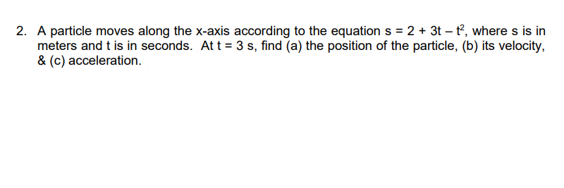 2. A particle moves along the x-axis according to the equation s = 2 + 3t – t°, where s is in
meters and t is in seconds. At t = 3 s, find (a) the position of the particle, (b) its velocity,
& (c) acceleration.
