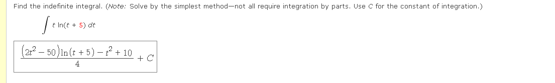 Find the indefinite integral. (Note: Solve by the simplest method-not all require integration by parts. Use C for the constant of integration.)
t In(t + 5) dt
(2:° – 50) In (t + 5) –? + 10
+ C
