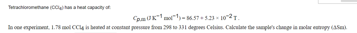 Tetrachloromethane (CCI4) has a heat capacity of:
Cp.m (J K¯1 mol¬1) = 86.57 + 5.23 × 10-2 T .
In one experiment, 1.78 mol CCI4 is heated at constant pressure from 298 to 331 degrees Celsius. Calculate the sample's change in molar entropy (ASm).
