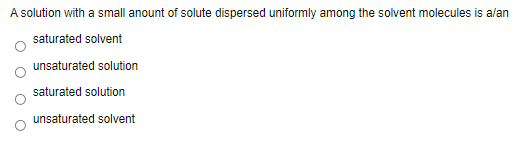 A solution with a small anount of solute dispersed uniformly among the solvent molecules is alan
saturated solvent
unsaturated solution
saturated solution
unsaturated solvent
