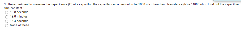 "In the experiment to measure the capacitance (C) of a capacitor, the capacitance comes out to be 1800 microfarad and Resistance (R) = 11000 ohm. Find out the capacitive
time constant."
O 19.8 seconds
O 19.8 minutes
O 13.4 seconds
O None of these
