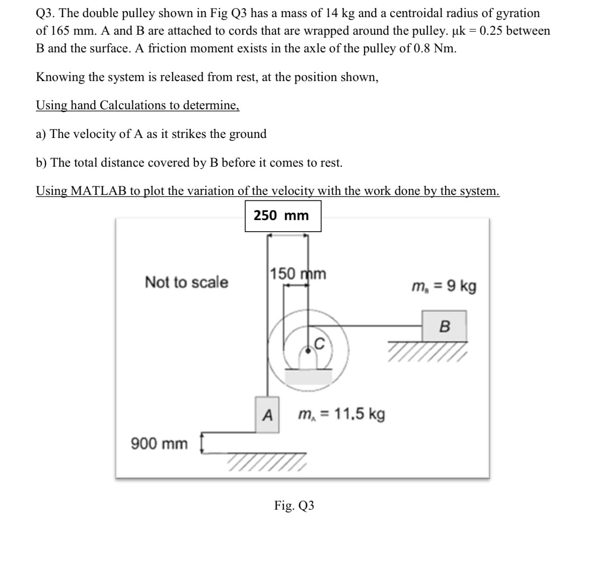 Q3. The double pulley shown in Fig Q3 has a mass of 14 kg and a centroidal radius of gyration
of 165 mm. A and B are attached to cords that are wrapped around the pulley. µk = 0.25 between
B and the surface. A friction moment exists in the axle of the pulley of 0.8 Nm.
Knowing the system is released from rest, at the position shown,
Using hand Calculations to determine,
a) The velocity of A as it strikes the ground
b) The total distance covered by B before it comes to rest.
Using MATLAB to plot the variation of the velocity with the work done by the system.
250 mm
150 mm
Not to scale
m, = 9 kg
B
A
m, = 11.5 kg
900 mm
Fig. Q3
