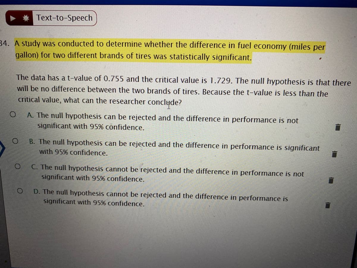 * Text-to-Speech
34. A study was conducted to determine whether the difference in fuel economy (miles per
gallon) for two different brands of tires was statistically significant.
The data has a t-value of 0.755 and the critical value is 1.729. The null hypothesis is that there
will be no difference between the two brands of tires. Because the t-value is less than the
critical value, what can the researcher conclyde?
A. The null hypothesis can be rejected and the difference in performance is not
significant with 95% confidence.
B. The null hypothesis can be rejected and the difference in performance is significant
with 95% confidence.
C. The null hypothesis cannot be rejected and the difference in performance is not
significant with 95% confidence.
D. The null hypothesis cannot be rejected and the difference in performance is
significant with 95% confidence.
