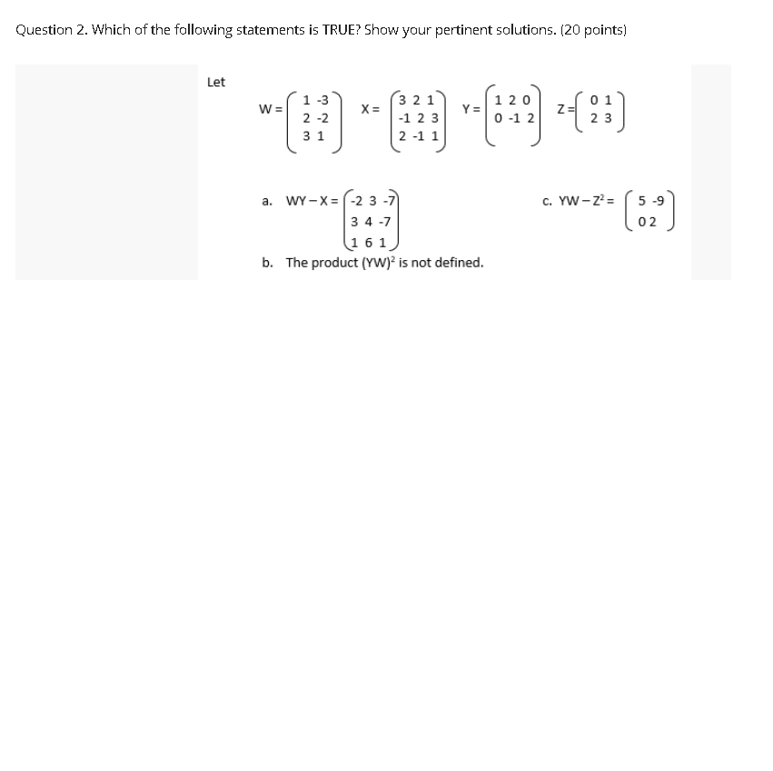 Question 2. Which of the following statements is TRUE? Show your pertinent solutions. (20 points)
Let
1 -3
3 2 1
X =
0 1
120
Y =
2 -2
-1 2 3
0 -1 2
2 3
3 1
2 -1 1
a. WY -X= (-2 3 -7)
c. YW-z =
5 -9
3 4 -7
02
161
b. The product (YW)? is not defined.
