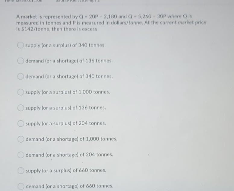 A market is represented by Q 20P- 2,180 and Q-5,260-30P where Q is
measured in tonnes and P is measured in dollars/tonne. At the current market price
is $142/tonne, then there is excess
supply (or a surplus) of 340 tonnes.
demand (or a shortage) of 136 tonnes.
demand (or a shortage) of 340 tonnes.
supply (or a surplus) of 1,000 tonnes.
supply (or a surplus) of 136 tonnes.
supply (or a surplus) of 204 tonnes.
demand (or a shortage) of 1,000 tonnes.
demand (or a shortage) of 204 tonnes.,
supply (or a surplus) of 660 tonnes.
demand (or a shortage) of 660 tonnes.
