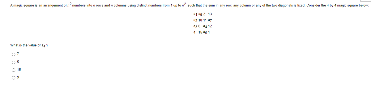 A magic square is an arrangement of n2 numbers into n rows and n columns using distinct numbers from 1 up to n2 such that the sum in any row, any column or any of the two diagonals is fixed. Consider the 4 by 4 magic square below:
a1 a5 2 13
a2 10 11 a7
аз 6 а4 12
4 15 a6 1
What is the value of a4 ?
O 7
O 5
O 16
O 9
