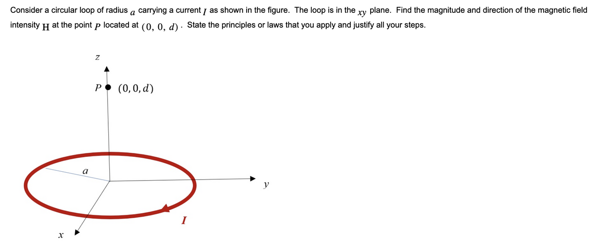 xy
Consider a circular loop of radius a carrying a current I as shown in the figure. The loop is in the plane. Find the magnitude and direction of the magnetic field
intensity
H
at the point p located at (0, 0, d) · State the principles or laws that you apply and justify all your steps.
X
a
Z
P
(0, 0, d)
y