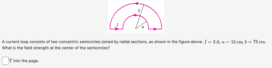 b
A current loop consists of two concentric semicircles joined by radial sections, as shown in the figure above. I = 3 A, a = 15 cm, b = 75 cm.
What is the field strength at the center of the semicircles?
T into the page.