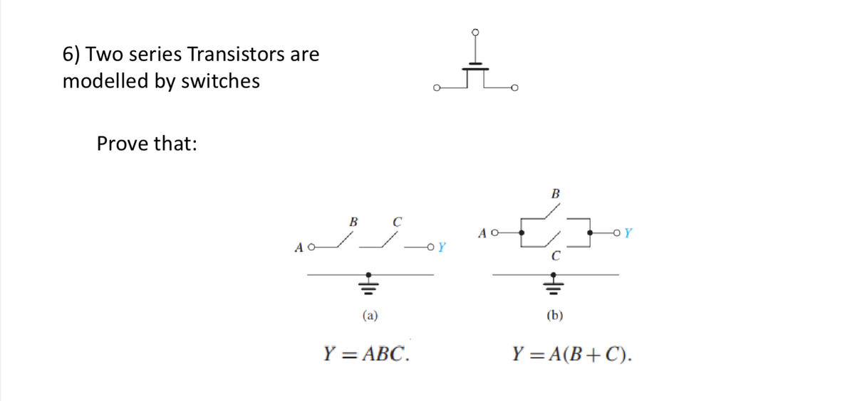 6) Two series Transistors are
modelled by switches
Prove that:
A O
B
(a)
C
Y = ABC.
-OY
AO-
B
Hlı
=
(b)
Y = A(B+C).