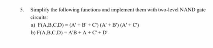 5. Simplify the following functions and implement them with two-level NAND gate
circuits:
a) F(A,B,C,D)=(A' + B'+C) (A' + B') (A' + C')
b) F(A,B,C,D)= A'B+A+C+D'