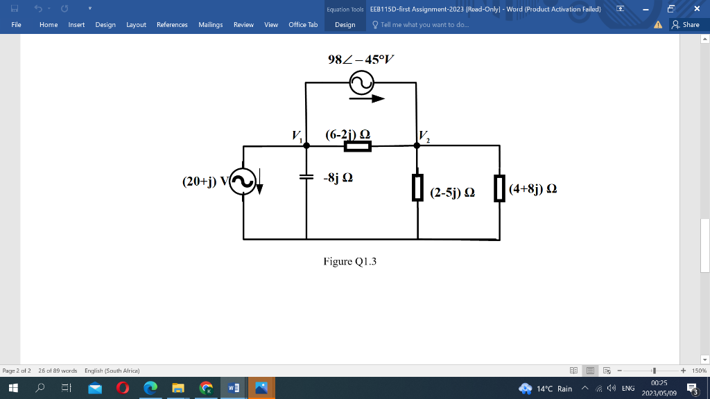 H
File
Ű
Home Insert Design Layout References Mailings Review View
Page 2 of 2 26 of 89 words English (South Africa)
HH
0
81
(20+j) V
W
Office Tab
V₁
Equation Tools EEB115D-first Assignment-2023 [Read-Only] - Word (Product Activation failed)
Tell me what you want to do...
Design
982-45°V
(6-21)
Ω
-8jQ
Figure Q1.3
V₂
(2-5j) 2 (4+8j)
Ω
2
88
14°C Rain ^ENG
▲
6
4
00:25
2023/05/09
X
Share
+ 150%
見