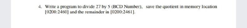 4. Write a program to divide 27 by 5 (BCD Number), save the quotient in memory location
[0200:2460] and the remainder in [0200:2461].
