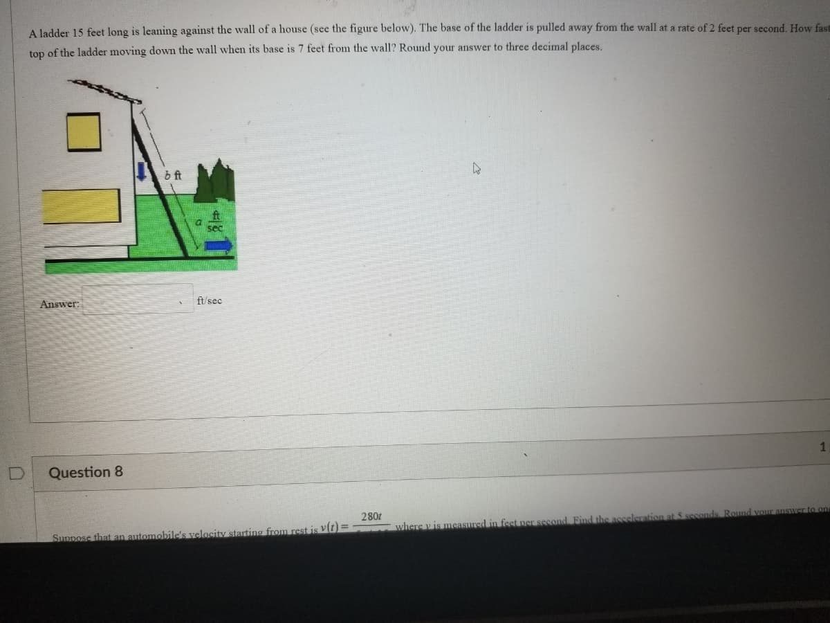 A ladder 15 feet long is leaning against the wall of a house (see the figure below). The base of the ladder is pulled away from the wall at a rate of 2 feet per second. How fas
top of the ladder moving down the wall when its base is 7 feet from the wall? Round your answer to three decimal places.
Answer:
Question 8
bft
ft/sec
Suppose that an automobile's velocity starting from rest is v(t)=
280t
4
1
where y is measured in feet per second. Find the acceleration at 5 seconds. Round your answer to one