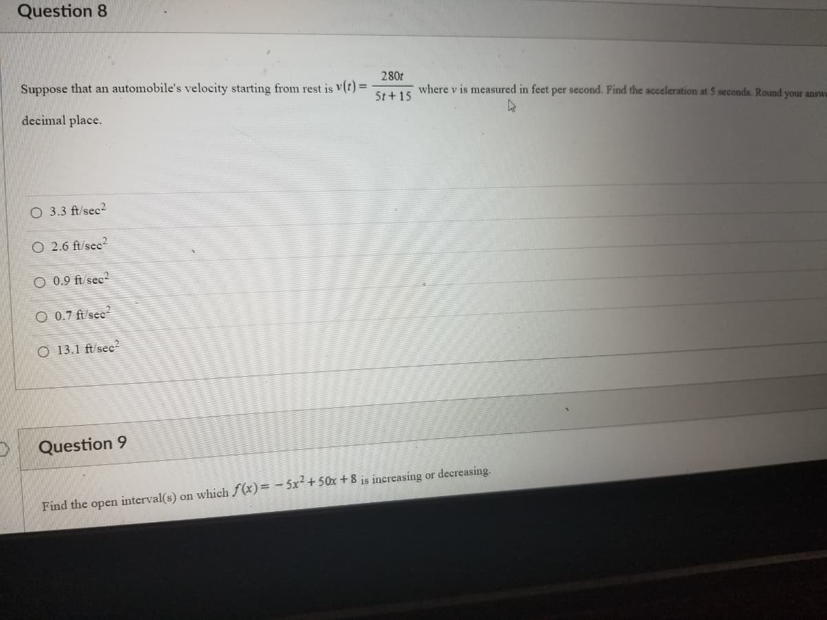 Question 8
Suppose that an automobile's velocity starting from rest is v(t) =
decimal place.
O 3.3 ft/sec²
O 2.6 ft/sec²
O 0.9 ft/sec2
O 0.7 ft/sec²
O 13.1 ft/sec2
Question 9
280t
5t+15
where v is measured in feet per second. Find the acceleration at 5 seconds. Round your answe
Find the open interval(s) on which f(x) = -5x² +50x+8 is increasing or decreasing.