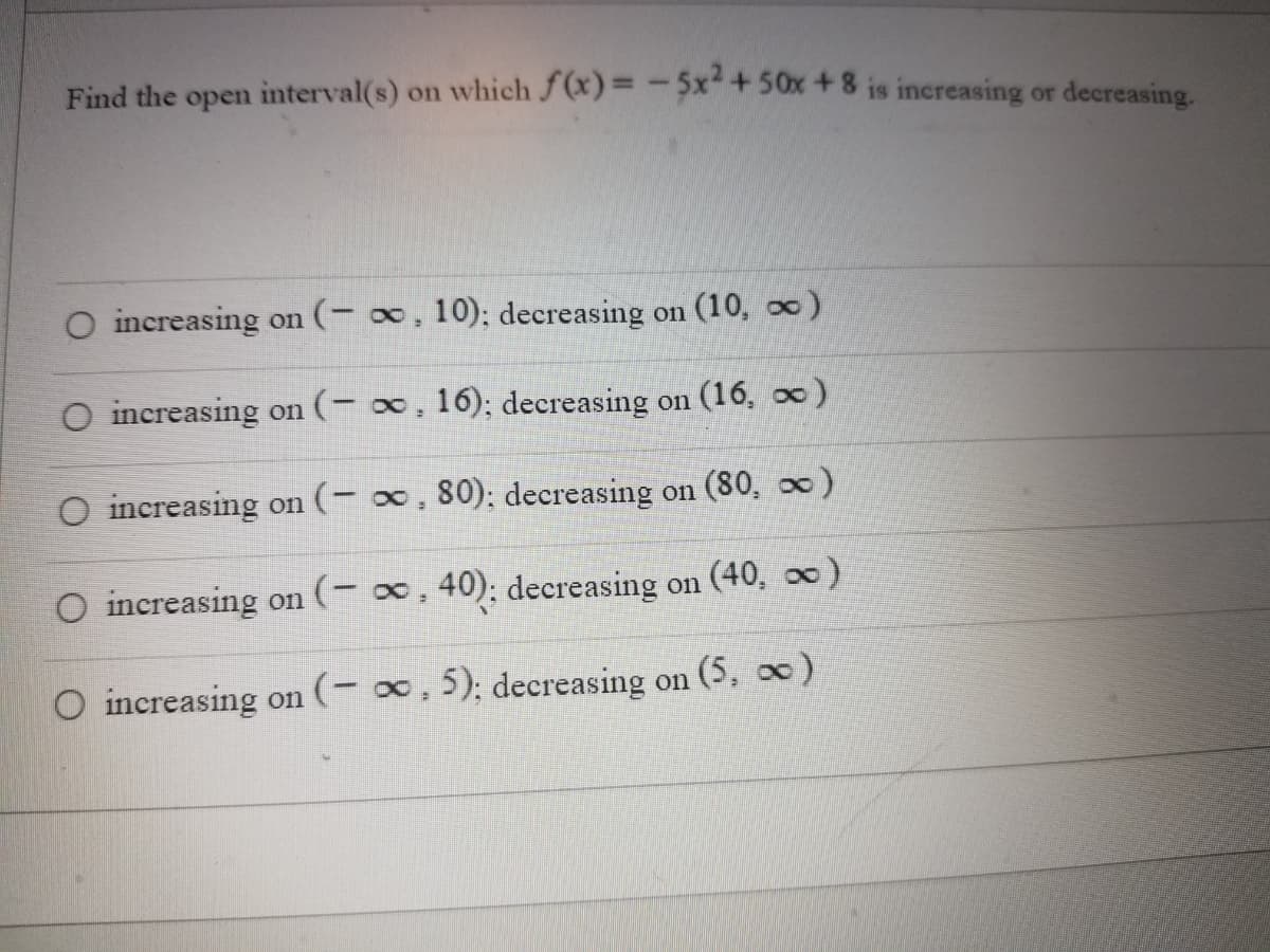 Find the open interval(s) on which f(x) = -5x² + 50x +8 is increasing or decreasing.
O increasing on (− ∞, 10); decreasing on (10, ∞)
O increasing on (− ∞, 16); decreasing on (16, ∞)
O increasing on (-∞, 80); decreasing on (80, ∞)
O increasing on (-∞, 40); decreasing on (40, ∞)
O increasing on (-∞, 5); decreasing on (5, ∞)