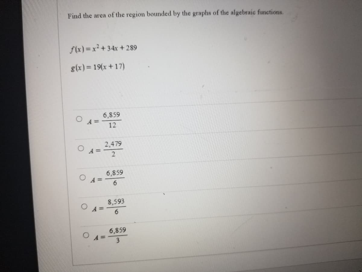 Find the area of the region bounded by the graphs of the algebraic functions.
f(x)=x²+34x+289
g(x) = 19(x+17)
A =
A =
6,859
12
A =
2,479
2
A =
6,859
6
8,593
6
6,859
3