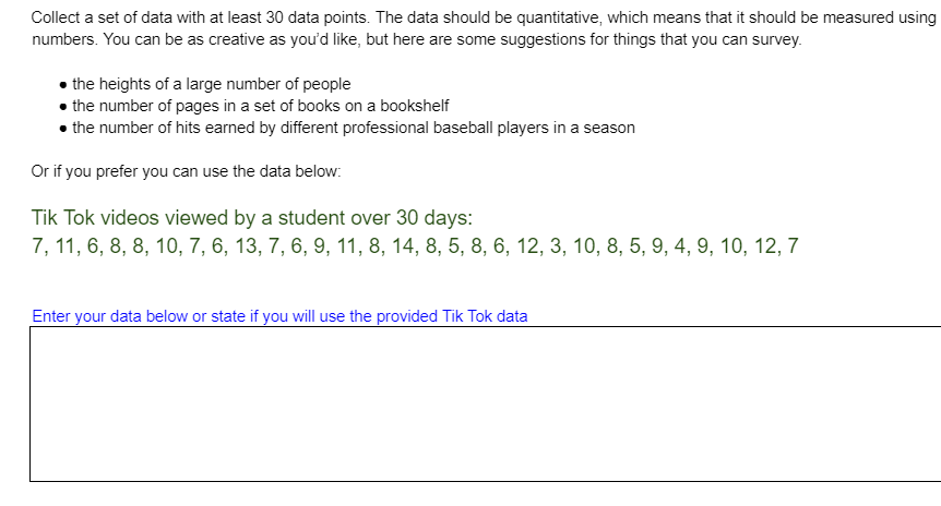Collect a set of data with at least 30 data points. The data should be quantitative, which means that it should be measured using
numbers. You can be as creative as you'd like, but here are some suggestions for things that you can survey.
• the heights of a large number of people
• the number of pages in a set of books on a bookshelf
• the number of hits earned by different professional baseball players in a season
Or if you prefer you can use the data below:
Tik Tok videos viewed by a student over 30 days:
7, 11, 6, 8, 8, 10, 7, 6, 13, 7, 6, 9, 11, 8, 14, 8, 5, 8, 6, 12, 3, 10, 8, 5, 9, 4, 9, 10, 12, 7
Enter your data below or state if you will use the provided Tik Tok data