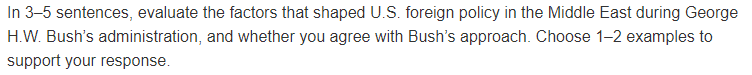 In 3-5 sentences, evaluate the factors that shaped U.S. foreign policy in the Middle East during George
H.W. Bush's administration, and whether you agree with Bush's approach. Choose 1-2 examples to
support your response.