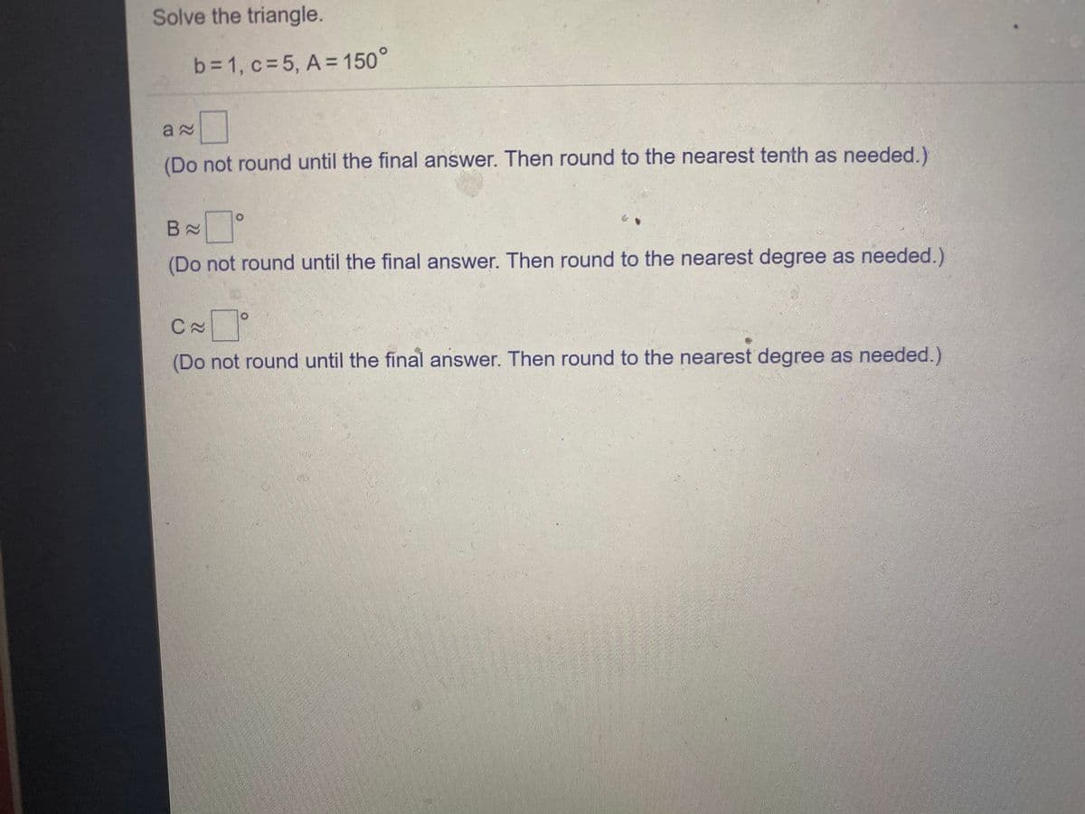 Solve the triangle.
b=1, c= 5, A = 150°
a 2
(Do not round until the final answer. Then round to the nearest tenth as needed.)
B N
(Do not round until the final answer. Then round to the nearest degree as needed.)
(Do not round until the final answer. Then round to the nearest degree as needed.)
