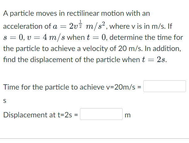 A particle moves in rectilinear motion with an
2v2 m/s², where v is in m/s. If
s = 0, v = 4 m/s when t = 0, determine the time for
acceleration of a =
the particle to achieve a velocity of 20 m/s. In addition,
fınd the displacement of the particle when t = 2s.
Time for the particle to achieve v=20m/s =
S
Displacement at t=2s =
m
