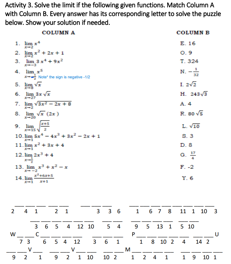 Activity 3. Solve the limit if the following given functions. Match Column A
with Column B. Every answer has its corresponding letter to solve the puzzle
below. Show your solution if needed.
COLUMN A
COLUMN B
1. lim x*
x-2
Е. 16
2. lim x? + 2x + 1
3. lim 3x* + 9x?
O. 9
Т. 324
X--3
N. --
32
4. lim,
x- Note* the sign is negative -1/2
5. lim va
x5
I. 2v2
Н. 243 3
6. lim 3x V
X-27
7. lim v3x2 – 2x + 8
A. 4
x-2
8. lim vx (2x)
R. 80 V5
X-20
9. lim
X-15 V
x+5
L. V10
S. 3
D. 8
10. lim 5x* - 4x³ + 3x? – 2x + 1
X-1
11. lim x² + 3x + 4
X-1
G. *
17
12. lim 2x3 + 4
13. lim x3 + x² – x
X--2
F. -2
14. lim
x²+6x+5
Y. 6
X-1
x+1
2
4 1
2
1
3
3 6
1 6 7
11 1 10 3
-
3
4
12 10
4
13 1
5 10
W_ C_
7 3
P
|
- -
5 4
12
3
1
1
8 10 2
4
14 2
V
V
M
-
-
-
-
2 1 9 2
1 10
10 2
1
2 4 1
1 9
10 1
00
