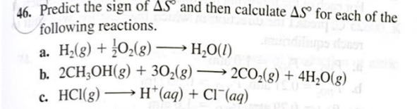 Predict the sign of AS° and then calculate AS® for each of the
following reactions.
a. H2(g) + ¿0,(g)–
b. 2CH;OH(g) + 302(g) → 2C0;(g) + 4H,O(g)
c. HCI(g) → H*(aq) + Cl¯(aq)
H2O(1)
>
