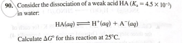 90. Consider the dissociation of a weak acid HA (K, = 4.5 × 10-³)
in water:
HA(aq) =H*(aq) + A¯(aq)
lo
Calculate AG for this reaction at 25°C.
