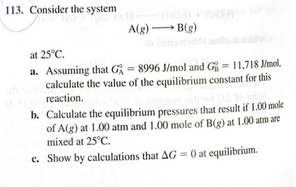 Consider the system
A(g) B(g)
at 25°C.
a. Assuming that G = 8996 J/mol and G = 11,718 J/mol,
calculate the value of the equilibrium constant for this
reaction.
%3D
%3D
b. Calculate the equilibrium pressures that result if 1.00 mole
of A(g) at 1.00 atm and 1.00 mole of B(g) at 1.00 atm are
mixed at 25°C.
c. Show by calculations that AG = 0 at equilibrium.
