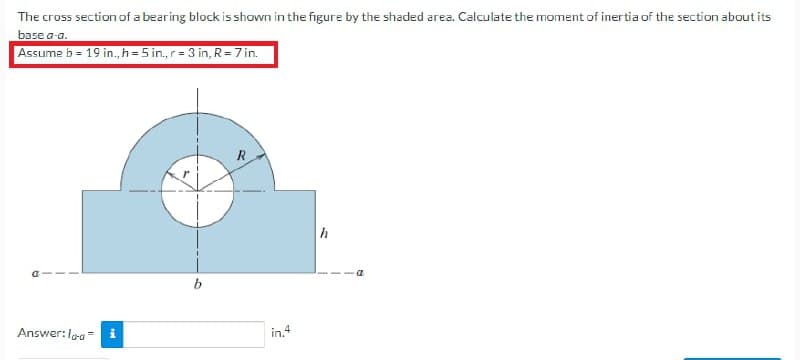 The cross section of a bearing block is shown in the figure by the shaded area. Calculate the moment of inertia of the section about its
base a-a.
Assume b = 19 in., h = 5 in., r = 3 in, R = 7 in.
Answer:loo
b
R
in.4
h