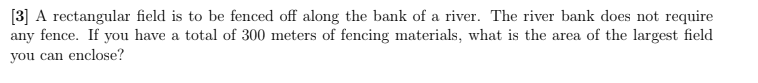 [3] A rectangular field is to be fenced off along the bank of a river. The river bank does not require
any fence. If you have a total of 300 meters of fencing materials, what is the area of the largest field
you can enclose?
