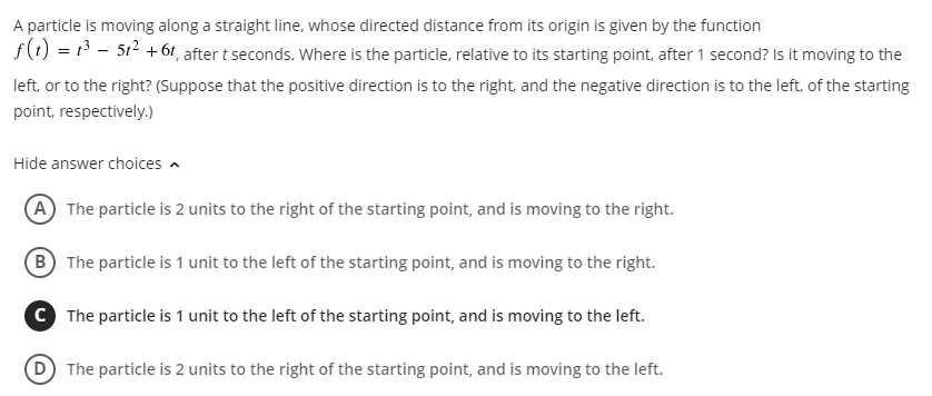 A particle is moving along a straight line, whose directed distance from its origin is given by the function
f(t) = 13 - 512 +6t, after t seconds. Where is the particle, relative to its starting point, after 1 second? Is it moving to the
left, or to the right? (Suppose that the positive direction is to the right, and the negative direction is to the left, of the starting
point, respectively.)
Hide answer choices -
A The particle is 2 units to the right of the starting point, and is moving to the right.
B The particle is 1 unit to the left of the starting point, and is moving to the right.
C The particle is 1 unit to the left of the starting point, and is moving to the left.
(D The particle is 2 units to the right of the starting point, and is moving to the left.
