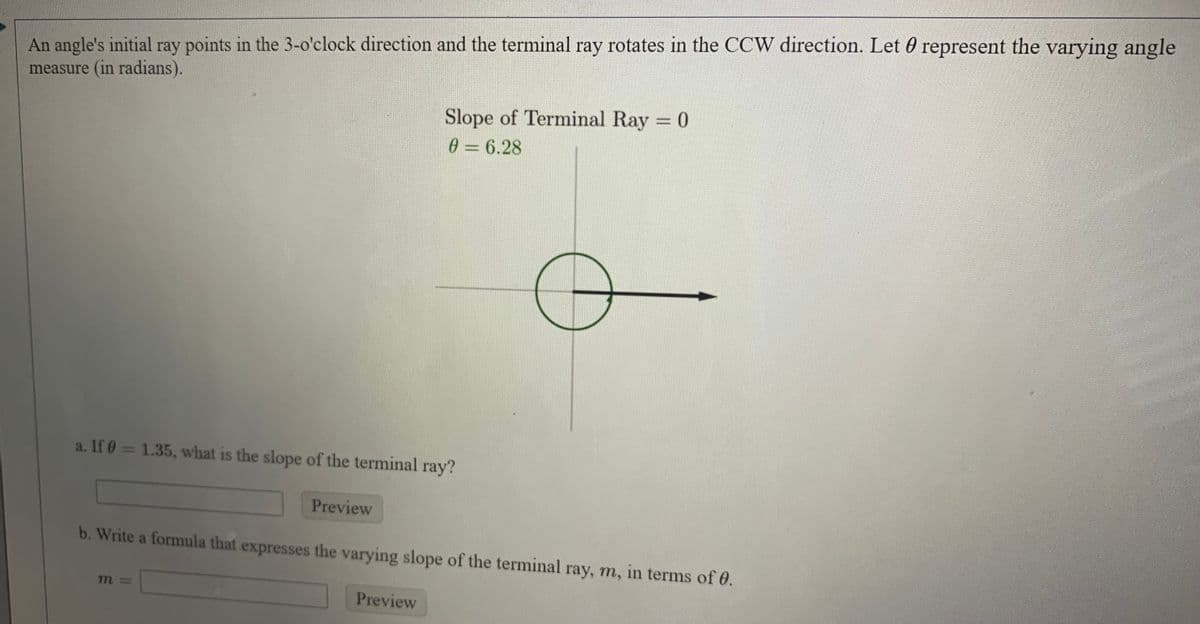 An angle's initial ray points in the 3-o'clock direction and the terminal ray rotates in the CCW direction. Let 0 represent the varying angle
measure (in radians).
Slope of Terminal Ray = 0
0 = 6.28
a. If 0 = 1.35, what is the slope of the terminal ray?
Preview
b. Write a formula that expresses the varying slope of the terminal ray, m, in terms of 0.
Preview
