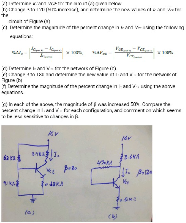 (a) Determine IC and VCE for the circuit (a) given below.
(b) Change B to 120 (50% increase), and determine the new values of lc and Vce for
the
circuit of Figure (a)
(c) Determine the magnitude of the percent change in /e and Vce using the following
equations:
%Alc =
x 100%,
%AVCE
X 100%
(d) Determine Ic and Vce for the network of Figure (b).
(e) Change B to 180 and determine the new value of lc and VcE for the network of
Figure (b)
(f) Determine the magnitude of the percent change in lc and VoE using the above
equations.
(g) In each of the above, the magnitude of B was increased 50%. Compare the
percent change in lc and VcE for each configuration, and comment on which seems
to be less sensitive to changes in B.
62 KA3
3.1KA3 1.
23.6K2
470KA
VCE
B-80
9.1 KA
0.18KA
VeE
(a)
(b)
