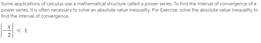 Some applications of calculus use a mathematical structure called a power series. To find the interval of convergence of a
power series, it is often necessary to solve an absolute value inequality. For Exercise, solve the absolute value inequality to
find the interval of convergence.
