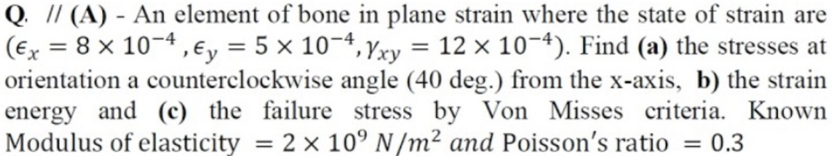 Q. // (A) - An element of bone in plane strain where the state of strain are
(Ex = 8 × 10¬4, €y = 5 × 10¬4, Yxy = 12 × 10-4). Find (a) the stresses at
orientation a counterclockwise angle (40 deg.) from the x-axis, b) the strain
energy and (c) the failure stress by Von Misses criteria. Known
Modulus of elasticity = 2 × 10° N /m² and Poisson's ratio = 0.3
