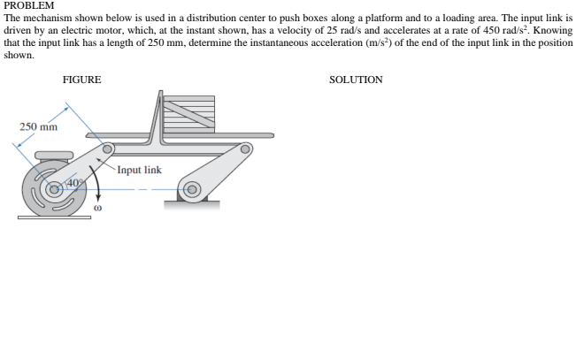 PROBLEM
The mechanism shown below is used in a distribution center to push boxes along a platform and to a loading area. The input link is
driven by an electric motor, which, at the instant shown, has a velocity of 25 rad/s and accelerates at a rate of 450 rad/s. Knowing
that the input link has a length of 250 mm, determine the instantaneous acceleration (m/s²) of the end of the input link in the position
shown.
FIGURE
SOLUTION
250 mm
Input link
