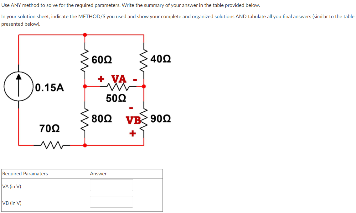 Use ANY method to solve for the required parameters. Write the summary of your answer in the table provided below.
In your solution sheet, indicate the METHOD/S you used and show your complete and organized solutions AND tabulate all you final answers (similar to the table
presented below).
60Ω
402
Do:
+ VA
0.15A
50Ω
802
VB 900
70Ω
+
Required Paramaters
Answer
VA (in V)
VB (in V)
