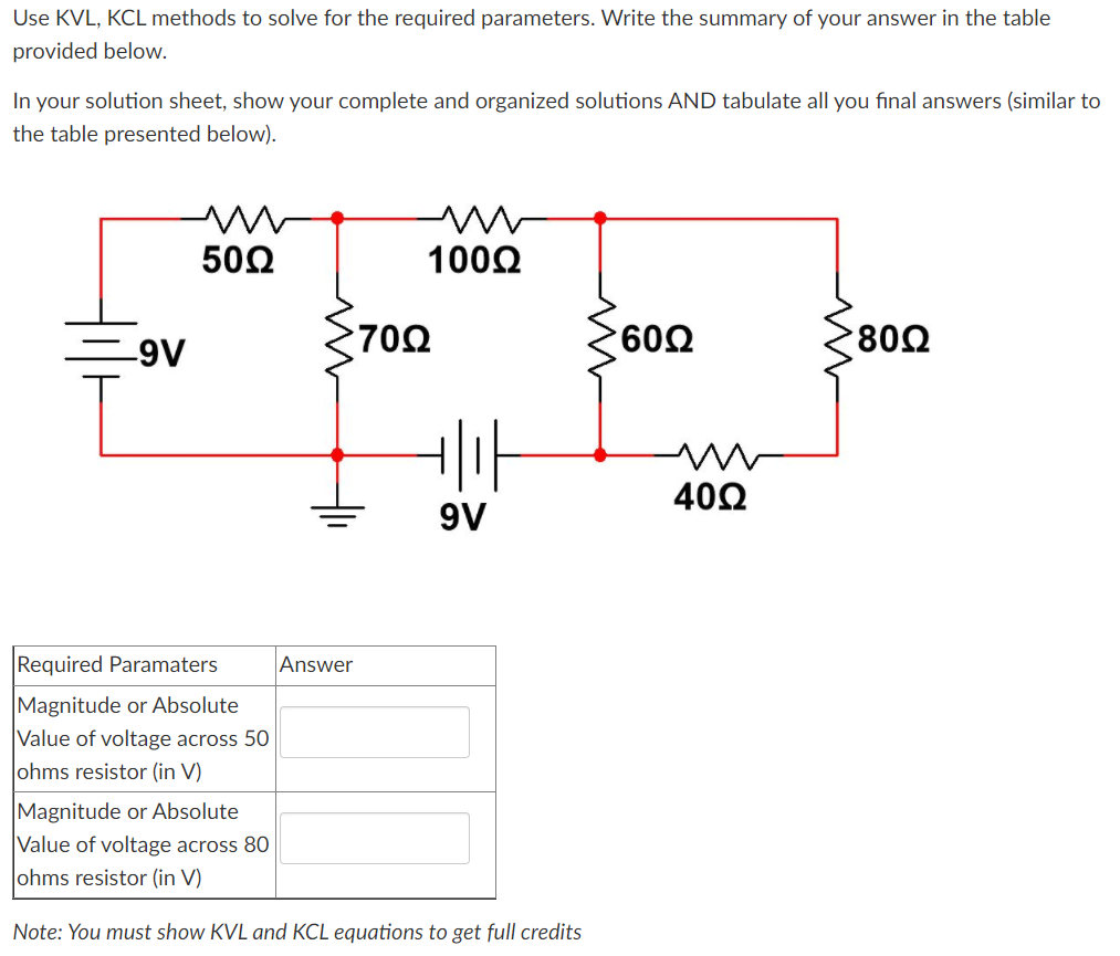 Use KVL, KCL methods to solve for the required parameters. Write the summary of your answer in the table
provided below.
In your solution sheet, show your complete and organized solutions AND tabulate all you final answers (similar to
the table presented below).
502
1000
=9V
702
602
802
402
9V
Required Paramaters
Answer
Magnitude or Absolute
Value of voltage across 50
ohms resistor (in V)
Magnitude or Absolute
Value of voltage across 80
ohms resistor (in V)
Note: You must show KVL and KCL equations to get full credits
