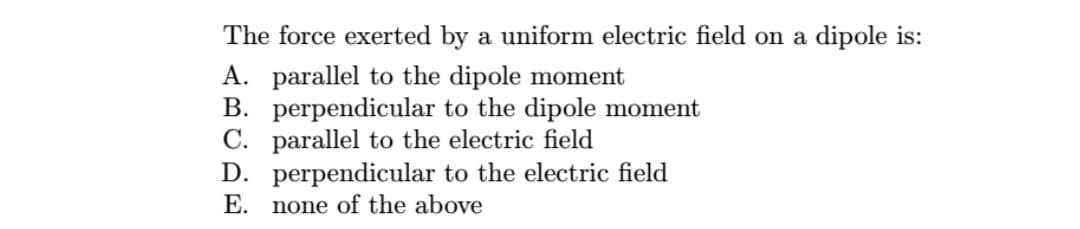 The force exerted by a uniform electric field on a dipole is:
A. parallel to the dipole moment
B. perpendicular to the dipole moment
C. parallel to the electric field
D. perpendicular to the electric field
E.
none of the above
