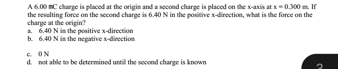 A 6.00 mC charge is placed at the origin and a second charge is placed on the x-axis at x = 0.300 m. If
the resulting force on the second charge is 6.40 N in the positive x-direction, what is the force on the
charge at the origin?
a. 6.40 N in the positive x-direction
b. 6.40 N in the negative x-direction
c. ON
d. not able to be determined until the second charge is known
