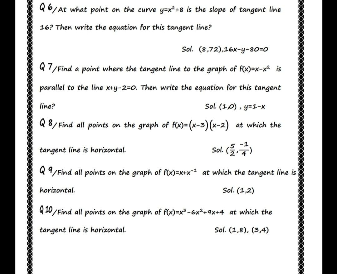 Q6/At what point on the curve y=x²+8 is the slope of tangent line
16? Then write the equation for this tangent line?
Sol. (8,72),16x-y-80=0
Q 7/Find a point where the tangent line to the graph of f(x)=x-x² is
parallel to the line x+y-2=0. Then write the equation for this tangent
line?
Sol. (1,0) , y=1-x
Q 8/ Find all points on the graph of f(x)= (x-3) (x-2) at which the
-1
tangent line is horizontal.
Sol. (을,주)
Q 9/Find all points on the graph of f(x)=x+x at which the tangent line is
horizontal.
Sol. (1,2)
Q10/Find all points on the graph of f(x)=x3-6x2+9x+4 at which the
tangent line is horizontal.
Sol. (1,8), (3,4)
