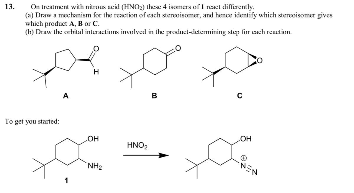 13.
On treatment with nitrous acid (HNO2) these 4 isomers of 1 react differently.
(a) Draw a mechanism for the reaction of each stereoisomer, and hence identify which stereoisomer gives
which product A, B or C.
(b) Draw the orbital interactions involved in the product-determining step for each reaction.
A
H
B
C
To get you started:
OH
OH
HNO2
1
NH2
NEN