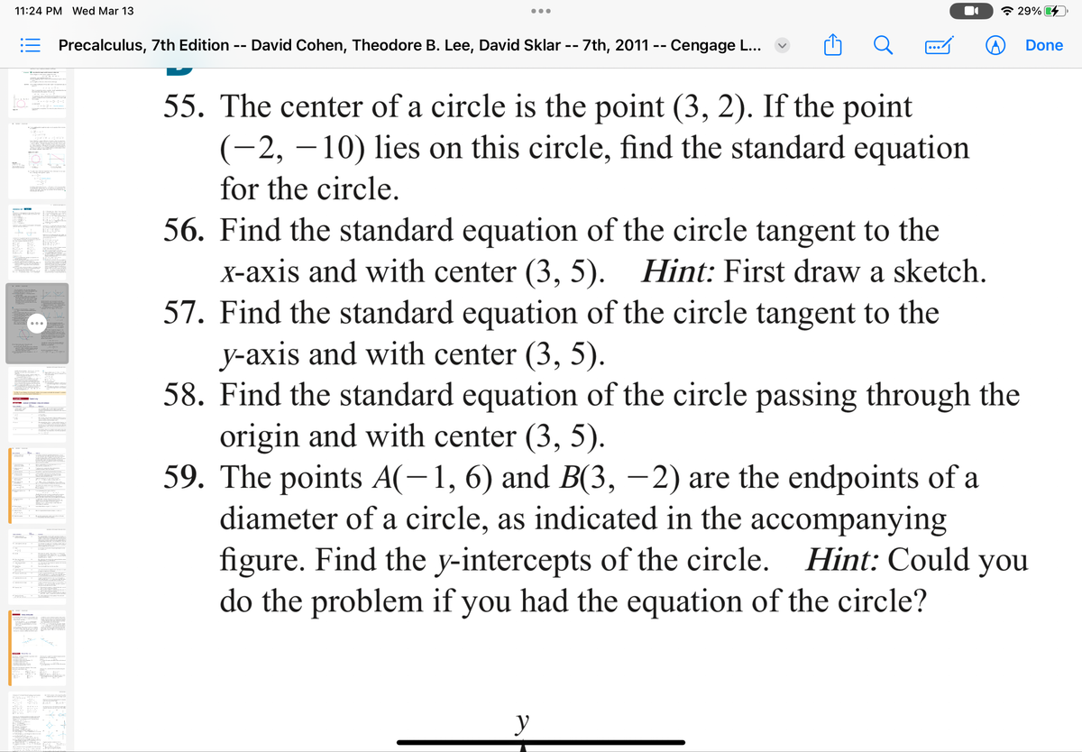 11:24 PM Wed Mar 13
Precalculus, 7th Edition
--
David Cohen, Theodore B. Lee, David Sklar -- 7th, 2011 -- Cengage L...
ล 29%
Done
55. The center of a circle is the point (3, 2). If the point
(-2, -10) lies on this circle, find the standard equation
for the circle.
56. Find the standard equation of the circle tangent to the
x-axis and with center (3, 5). Hint: First draw a sketch.
57. Find the standard equation of the circle tangent to the
y-axis and with center (3, 5).
58. Find the standard equation of the circle passing through the
origin and with center (3, 5).
59. The points A(-1, 6) and B(3, -2) are the endpoints of a
diameter of a circle, as indicated in the accompanying
figure. Find the y-intercepts of the circle. Hint: Could you
do the problem if you had the equation of the circle?
y