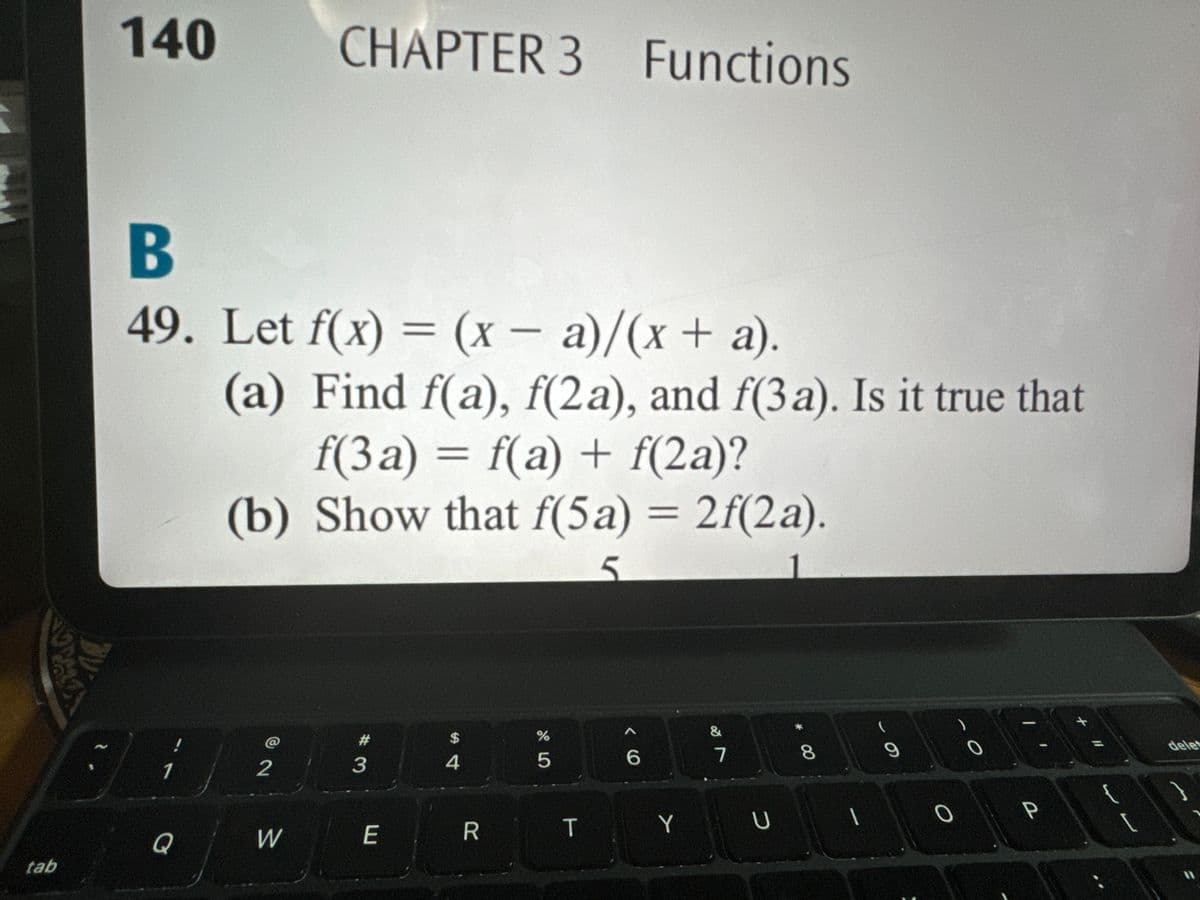 140
CHAPTER 3 Functions
tab
B
49. Let f(x) = (x - a)/(x + a).
(a) Find f(a), f(2a), and f(3a). Is it true that
f(3a) = f(a) + f(2a)?
(b) Show that f(5a) = 2f(2a).
ང
@
2
Q
W
#3
$
4
005
%
E
R
T
66
29
&
7
8
00
YU
61
0
..
delet
11